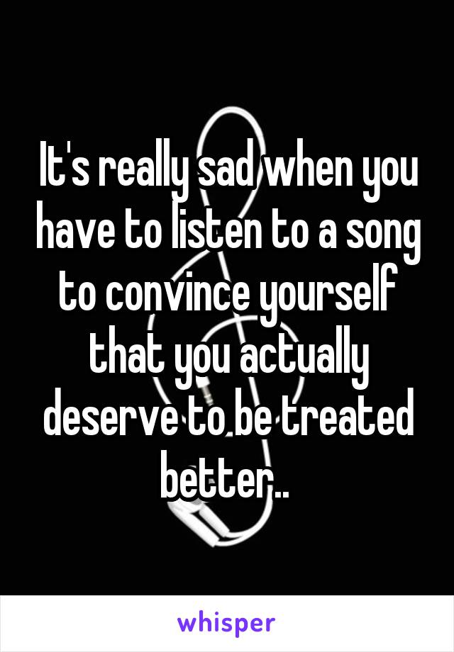 It's really sad when you have to listen to a song to convince yourself that you actually deserve to be treated better.. 