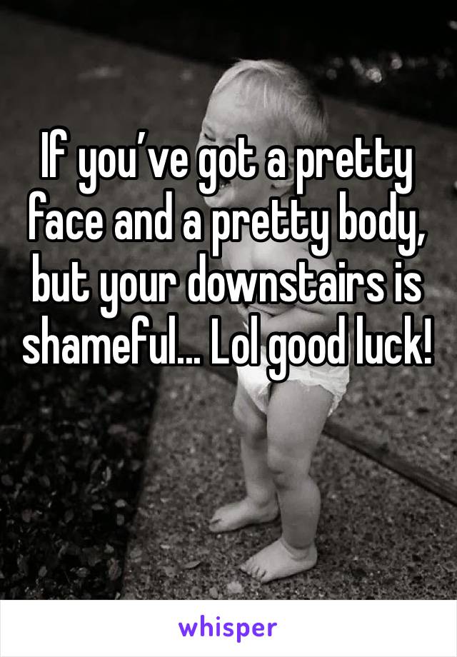If you’ve got a pretty face and a pretty body, but your downstairs is shameful... Lol good luck!