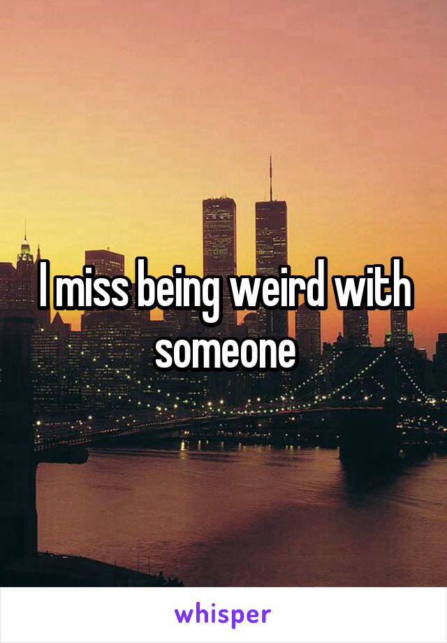 I miss being weird with someone
