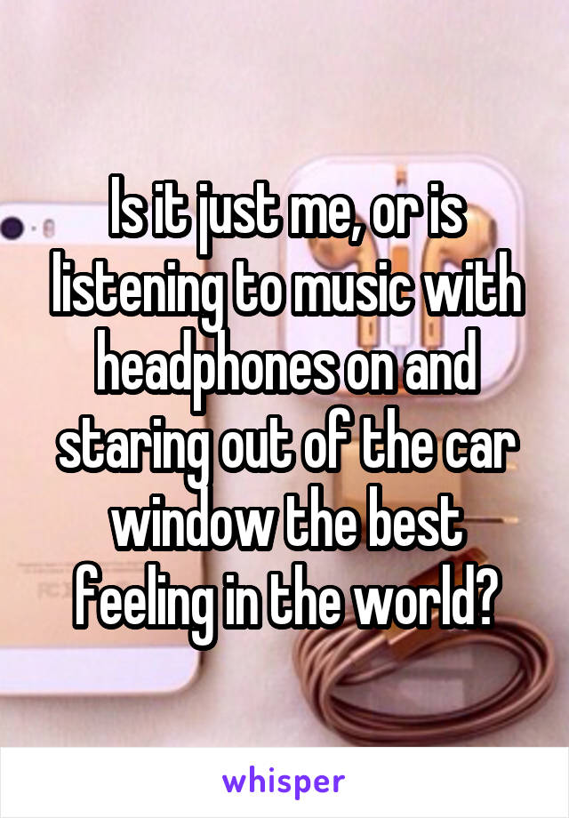 Is it just me, or is listening to music with headphones on and staring out of the car window the best feeling in the world?