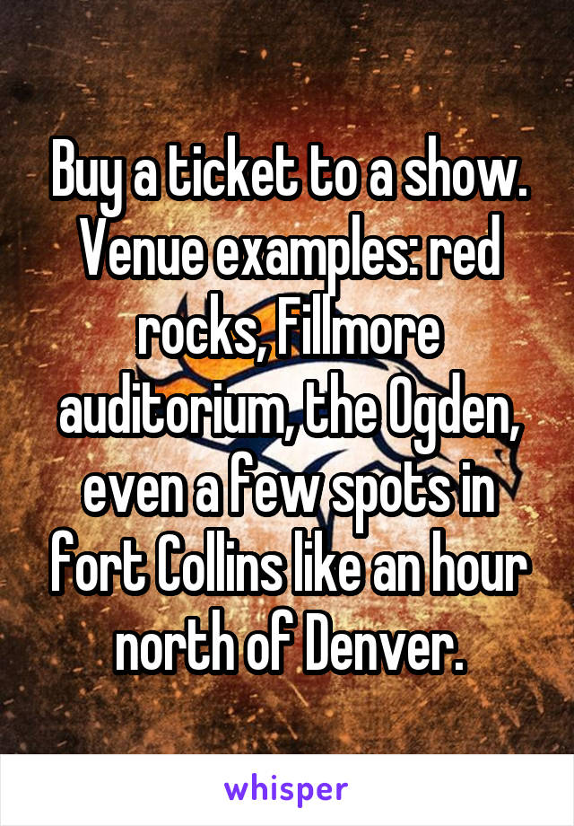Buy a ticket to a show. Venue examples: red rocks, Fillmore auditorium, the Ogden, even a few spots in fort Collins like an hour north of Denver.