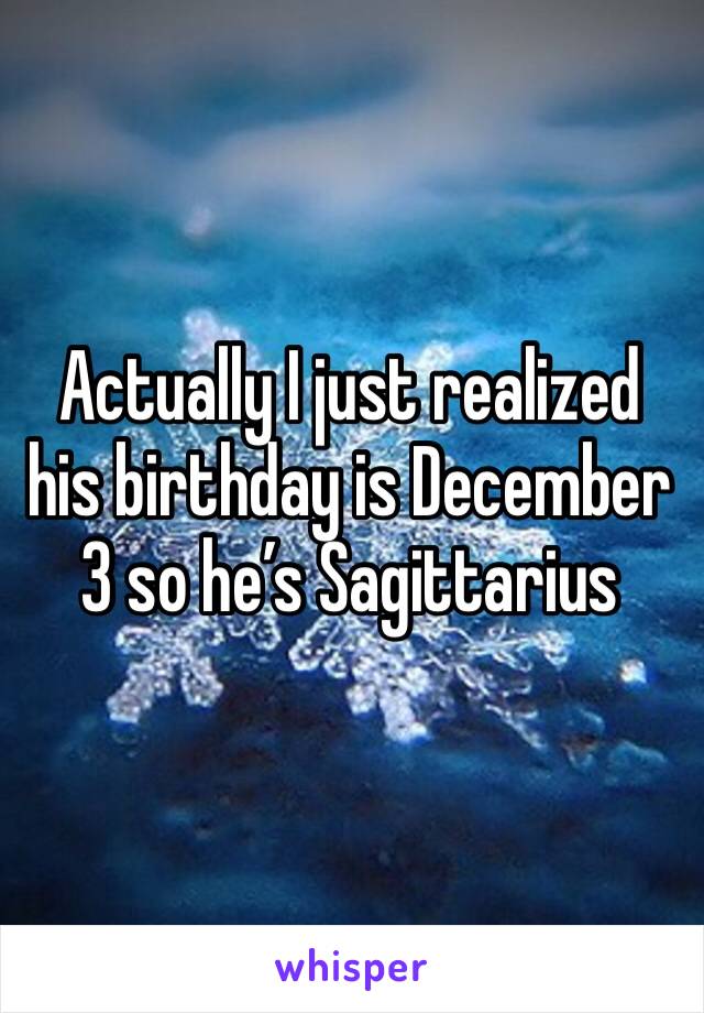 Actually I just realized his birthday is December 3 so he’s Sagittarius