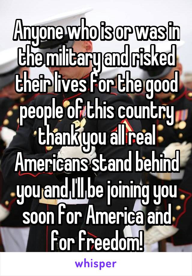 Anyone who is or was in the military and risked their lives for the good people of this country thank you all real Americans stand behind you and I'll be joining you soon for America and for freedom!