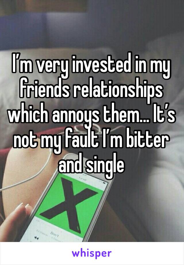 I’m very invested in my friends relationships which annoys them... It’s not my fault I’m bitter and single