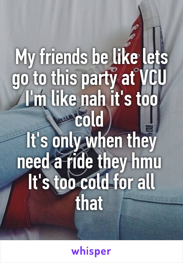 My friends be like lets go to this party at VCU 
I'm like nah it's too cold 
It's only when they need a ride they hmu 
It's too cold for all that 