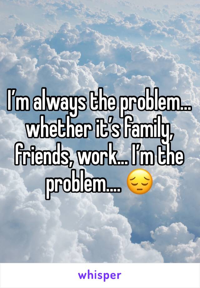 I’m always the problem... whether it’s family, friends, work... I’m the problem.... 😔