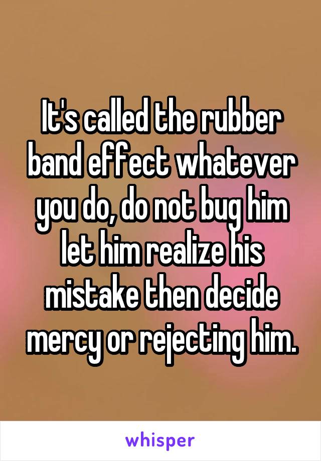 It's called the rubber band effect whatever you do, do not bug him let him realize his mistake then decide mercy or rejecting him.