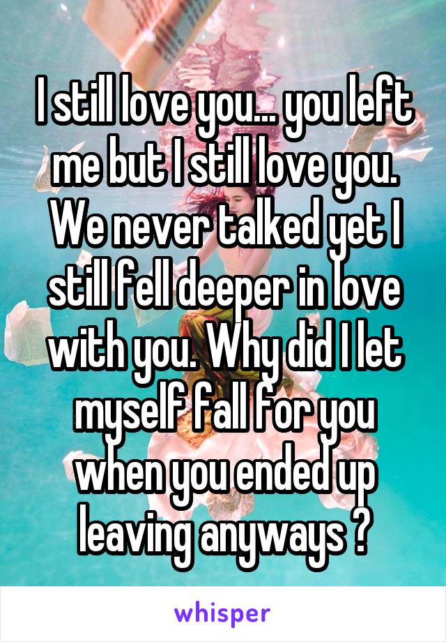 I still love you... you left me but I still love you. We never talked yet I still fell deeper in love with you. Why did I let myself fall for you when you ended up leaving anyways ?