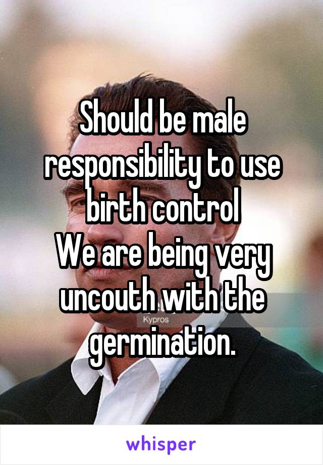Should be male responsibility to use birth control
We are being very uncouth with the germination.