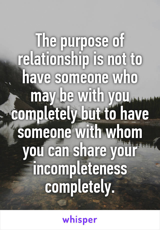 The purpose of relationship is not to have someone who may be with you completely but to have someone with whom you can share your incompleteness completely.