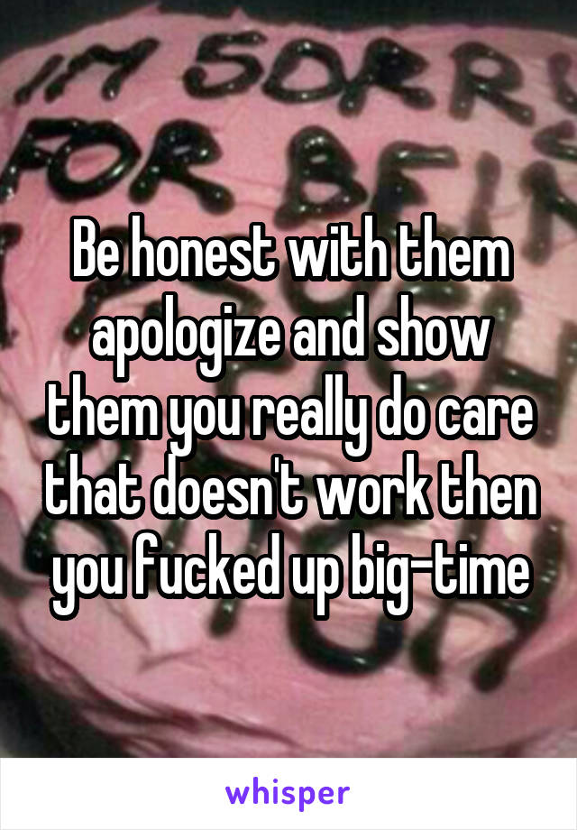 Be honest with them apologize and show them you really do care that doesn't work then you fucked up big-time