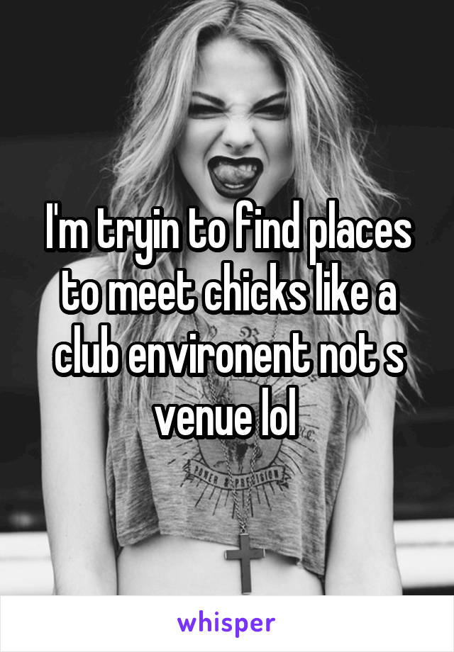 I'm tryin to find places to meet chicks like a club environent not s venue lol 