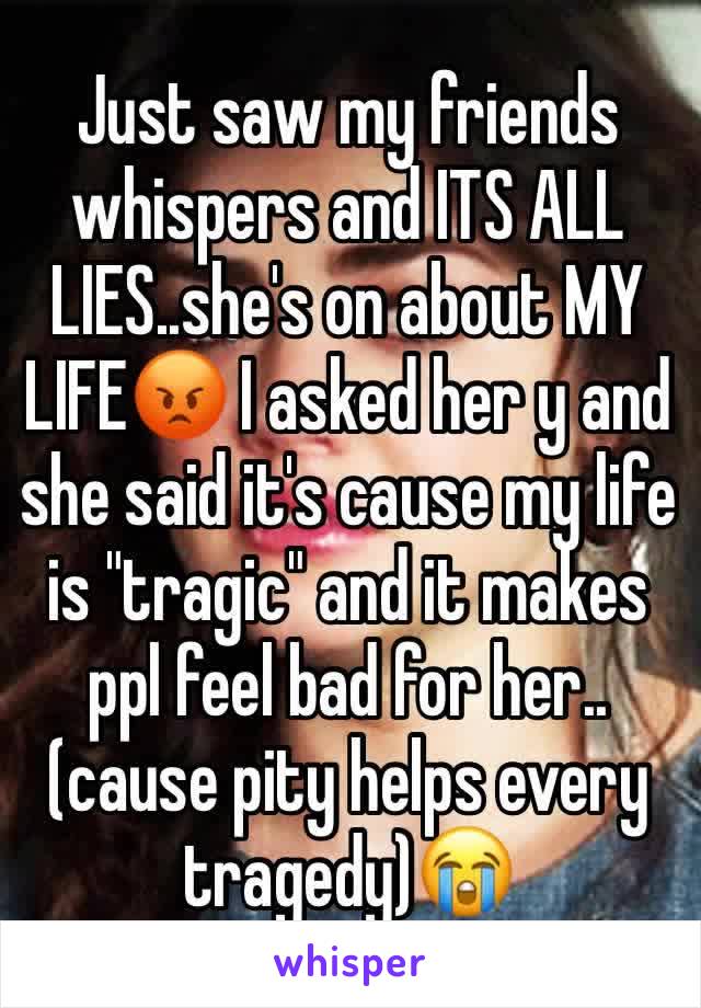 Just saw my friends whispers and ITS ALL LIES..she's on about MY LIFE😡 I asked her y and she said it's cause my life is "tragic" and it makes ppl feel bad for her.. (cause pity helps every tragedy)😭