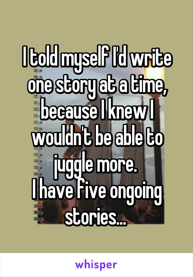 I told myself I'd write one story at a time, because I knew I wouldn't be able to juggle more. 
I have five ongoing stories... 
