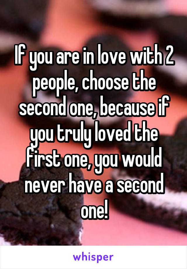 If you are in love with 2 people, choose the second one, because if you truly loved the first one, you would never have a second one!