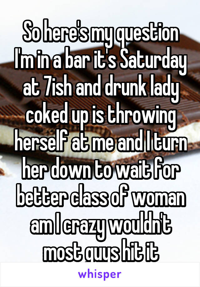 So here's my question I'm in a bar it's Saturday at 7ish and drunk lady coked up is throwing herself at me and I turn her down to wait for better class of woman am I crazy wouldn't most guys hit it