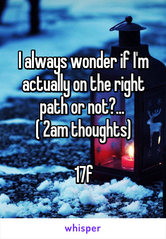 I always wonder if I'm actually on the right path or not?... 
( 2am thoughts)

17f