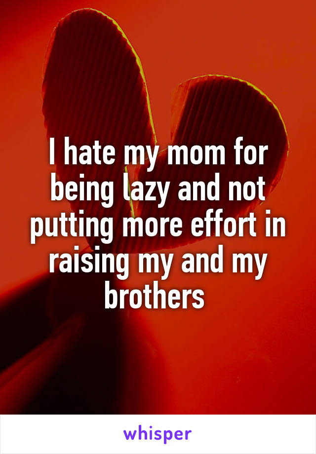I hate my mom for being lazy and not putting more effort in raising my and my brothers 