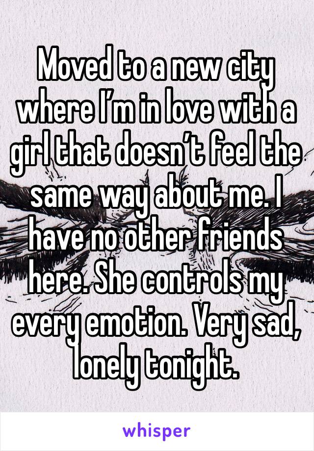 Moved to a new city where I’m in love with a girl that doesn’t feel the same way about me. I have no other friends here. She controls my every emotion. Very sad, lonely tonight. 