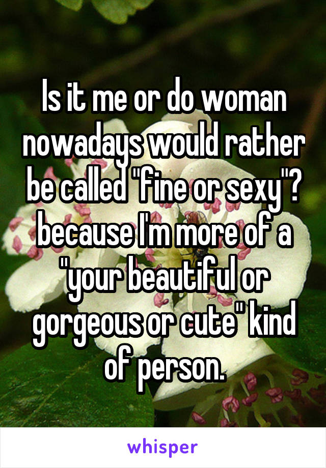 Is it me or do woman nowadays would rather be called "fine or sexy"? because I'm more of a "your beautiful or gorgeous or cute" kind of person.