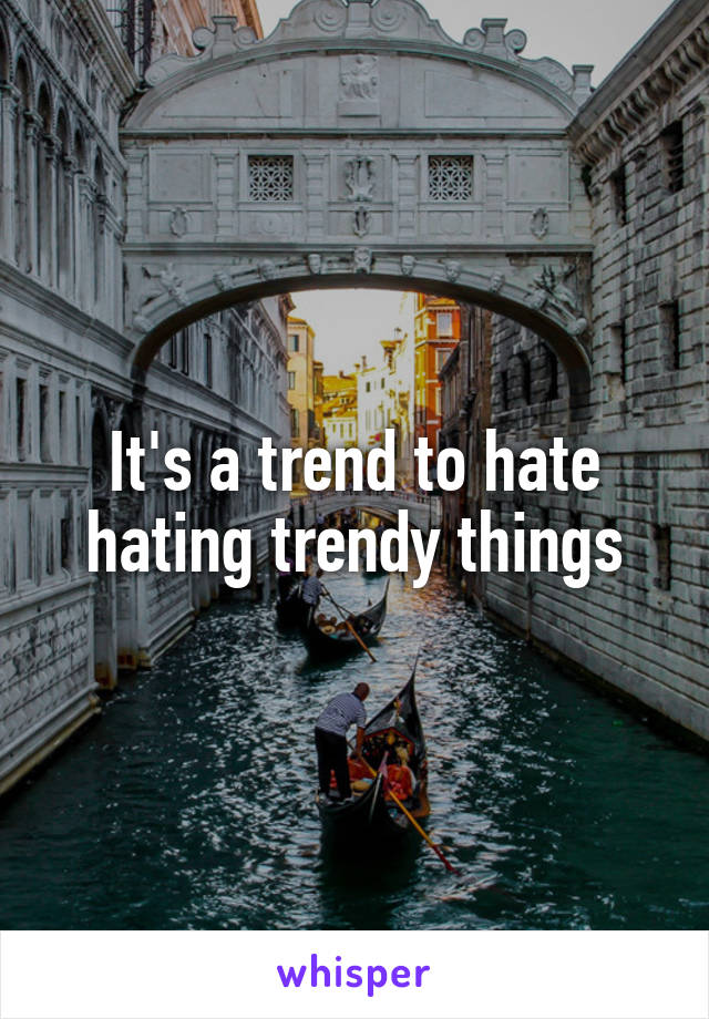 It's a trend to hate hating trendy things