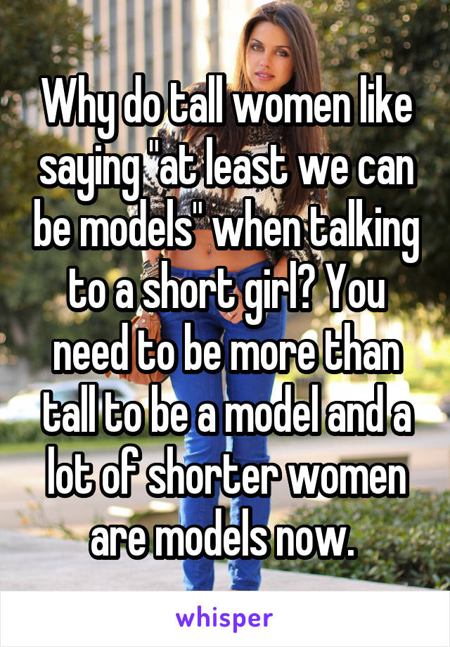 Why do tall women like saying "at least we can be models" when talking to a short girl? You need to be more than tall to be a model and a lot of shorter women are models now. 