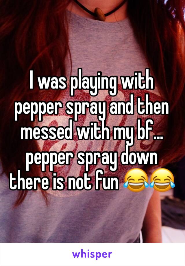 I was playing with pepper spray and then messed with my bf... pepper spray down there is not fun 😂😂