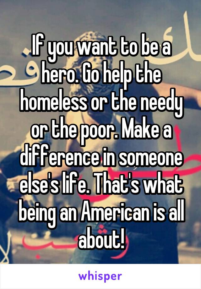 If you want to be a hero. Go help the homeless or the needy or the poor. Make a difference in someone else's life. That's what being an American is all about!
