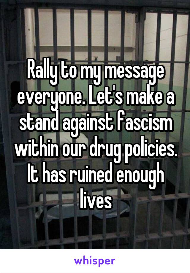 Rally to my message everyone. Let's make a stand against fascism within our drug policies. It has ruined enough lives