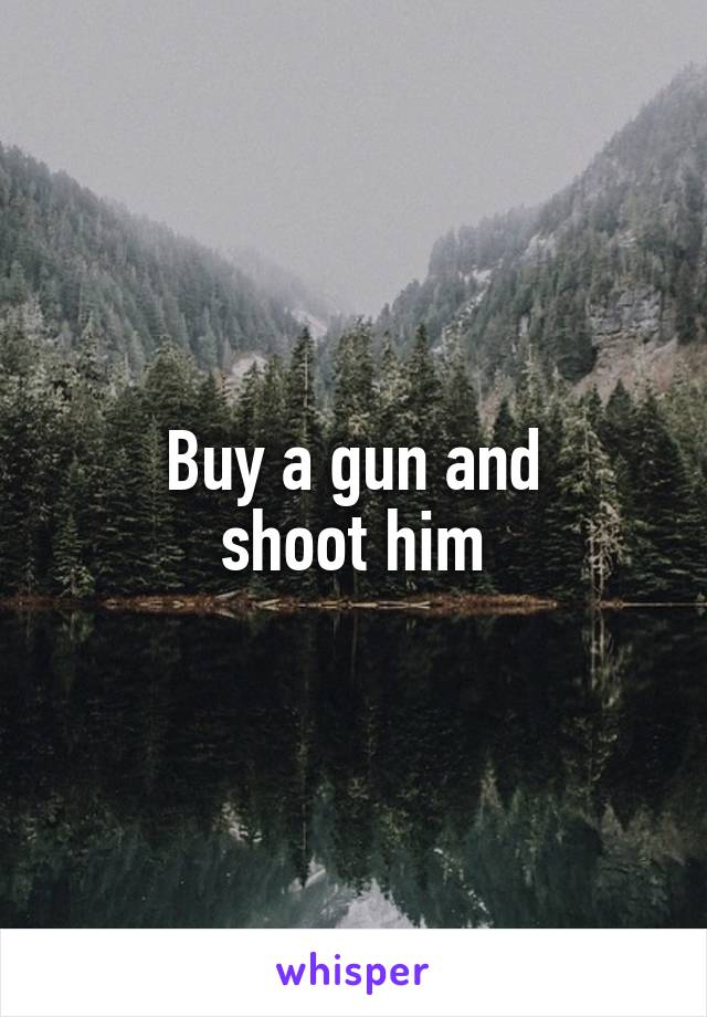 Buy a gun and
shооt him