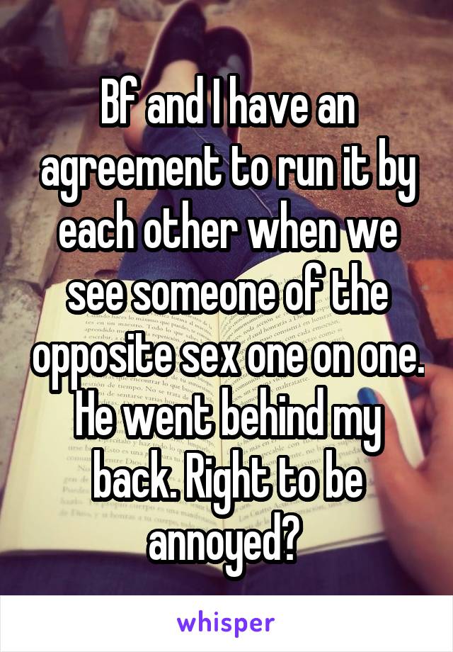 Bf and I have an agreement to run it by each other when we see someone of the opposite sex one on one. He went behind my back. Right to be annoyed? 