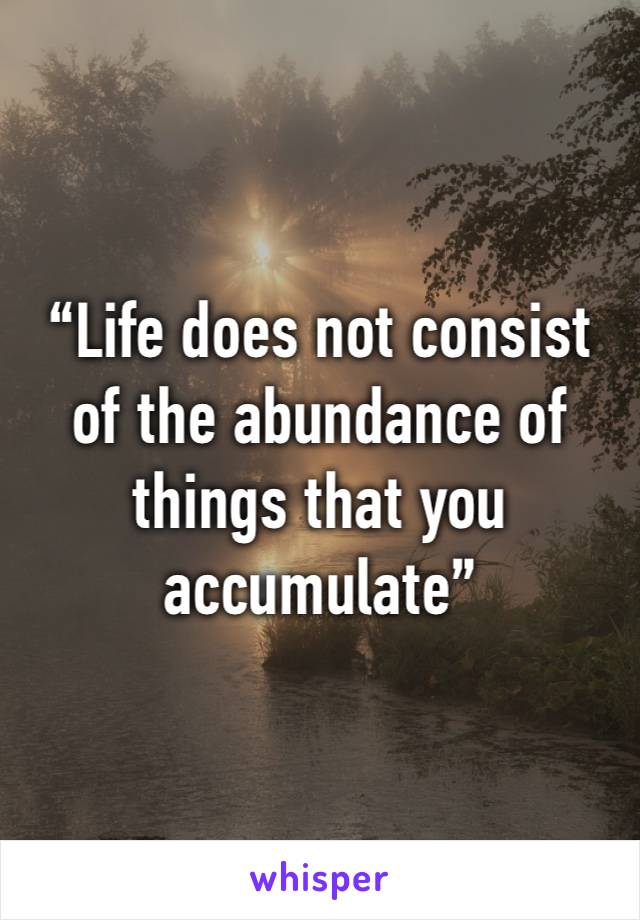 “Life does not consist of the abundance of things that you accumulate”