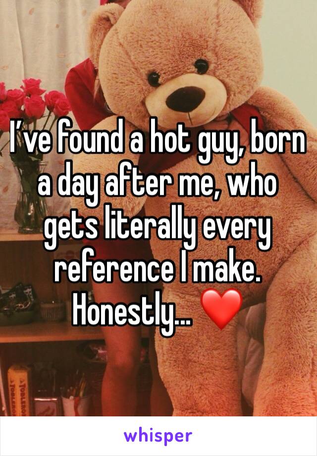 I’ve found a hot guy, born a day after me, who gets literally every reference I make. Honestly... ❤️