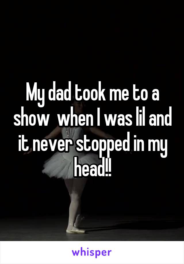 My dad took me to a show  when I was lil and it never stopped in my head!!