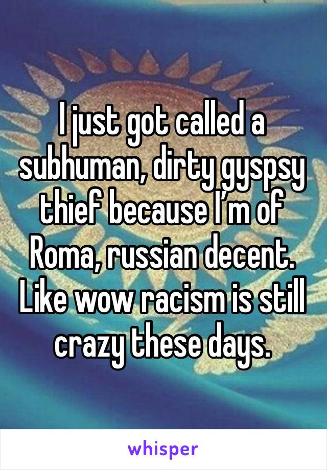 I just got called a subhuman, dirty gyspsy thief because I’m of Roma, russian decent. Like wow racism is still crazy these days. 
