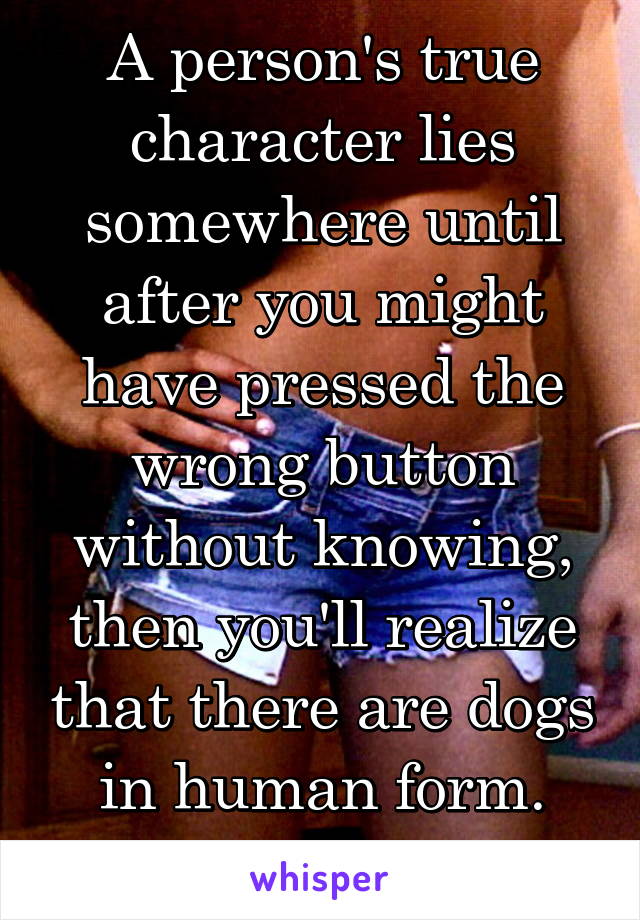 A person's true character lies somewhere until after you might have pressed the wrong button without knowing, then you'll realize that there are dogs in human form.
