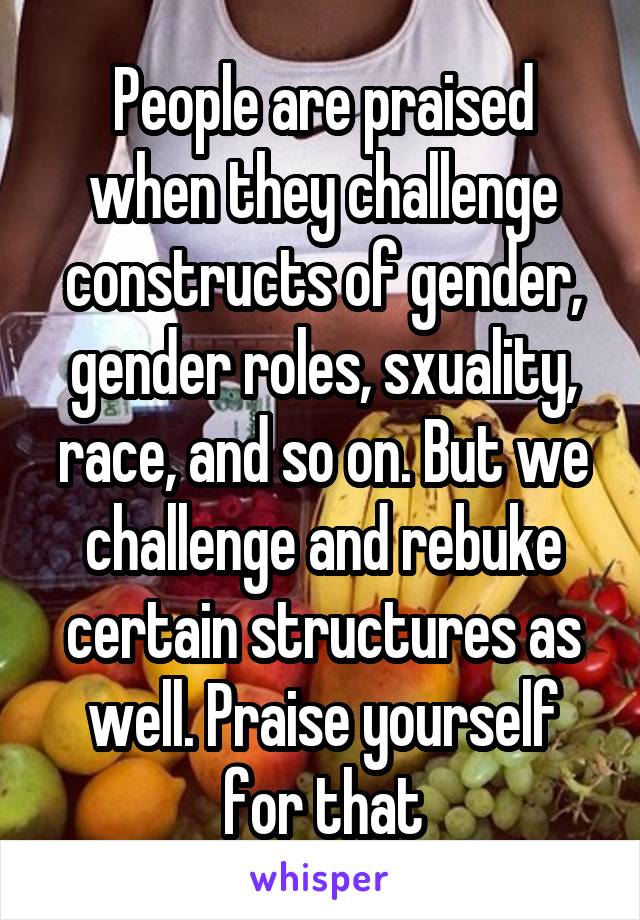 People are praised when they challenge constructs of gender, gender roles, sxuality, race, and so on. But we challenge and rebuke certain structures as well. Praise yourself for that