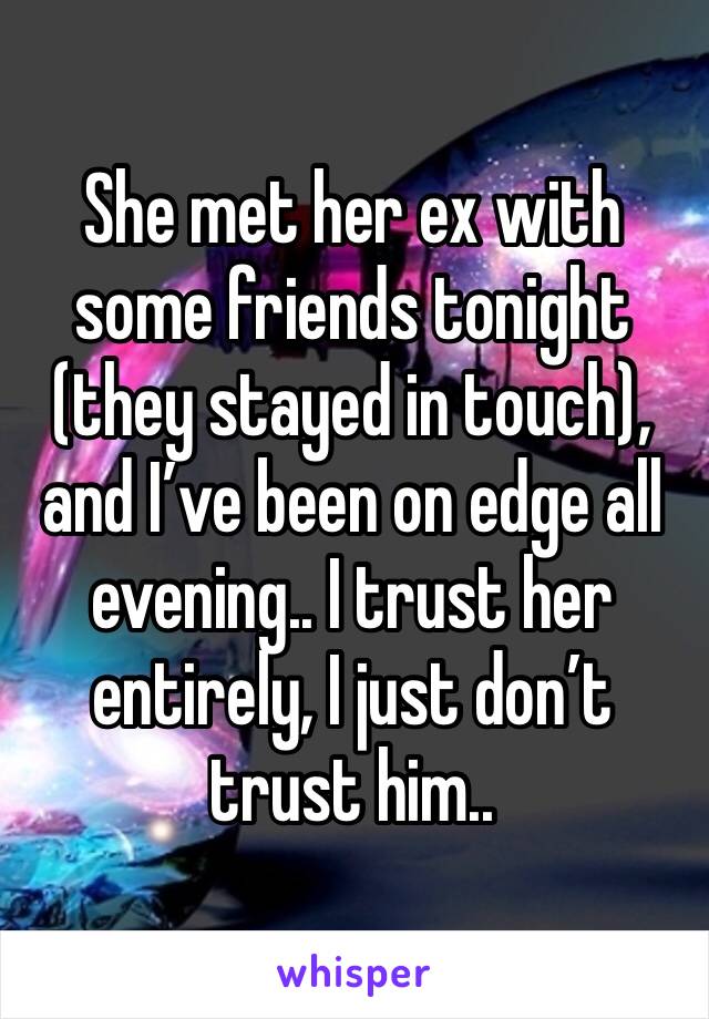 She met her ex with some friends tonight (they stayed in touch), and I’ve been on edge all evening.. I trust her entirely, I just don’t trust him.. 