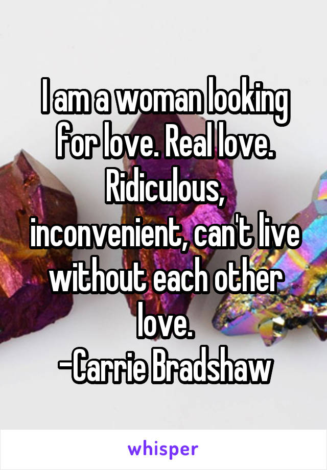 I am a woman looking for love. Real love.
Ridiculous, inconvenient, can't live without each other love.
-Carrie Bradshaw