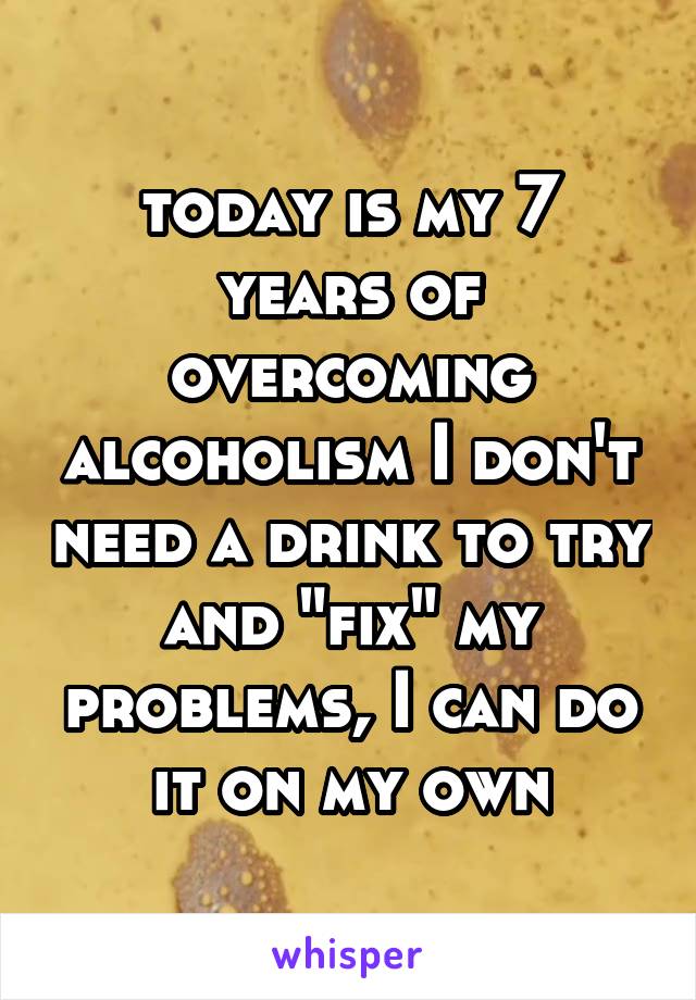 today is my 7 years of overcoming alcoholism I don't need a drink to try and "fix" my problems, I can do it on my own