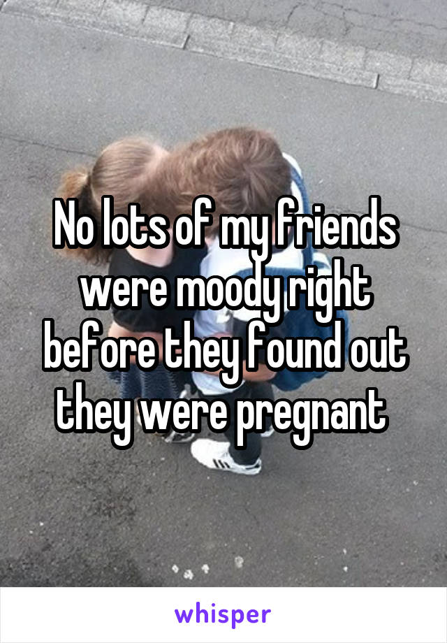 No lots of my friends were moody right before they found out they were pregnant 