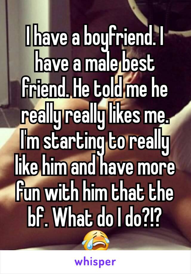 I have a boyfriend. I have a male best friend. He told me he really really likes me. I'm starting to really like him and have more fun with him that the bf. What do I do?!? 😭