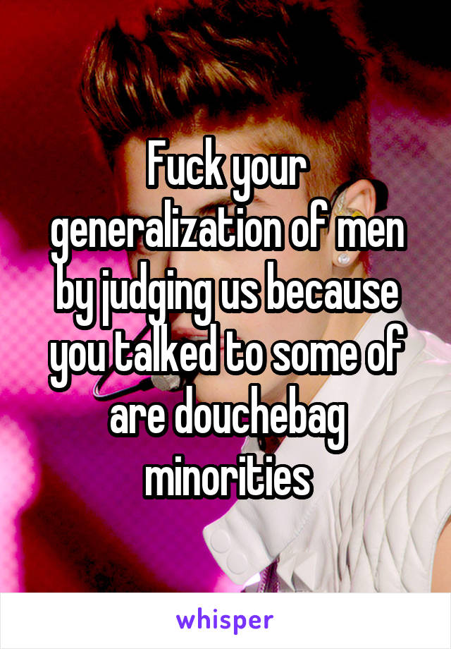 Fuck your generalization of men by judging us because you talked to some of are douchebag minorities