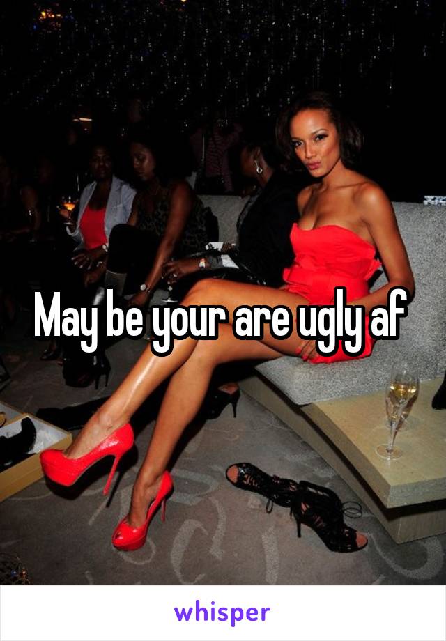 May be your are ugly af 