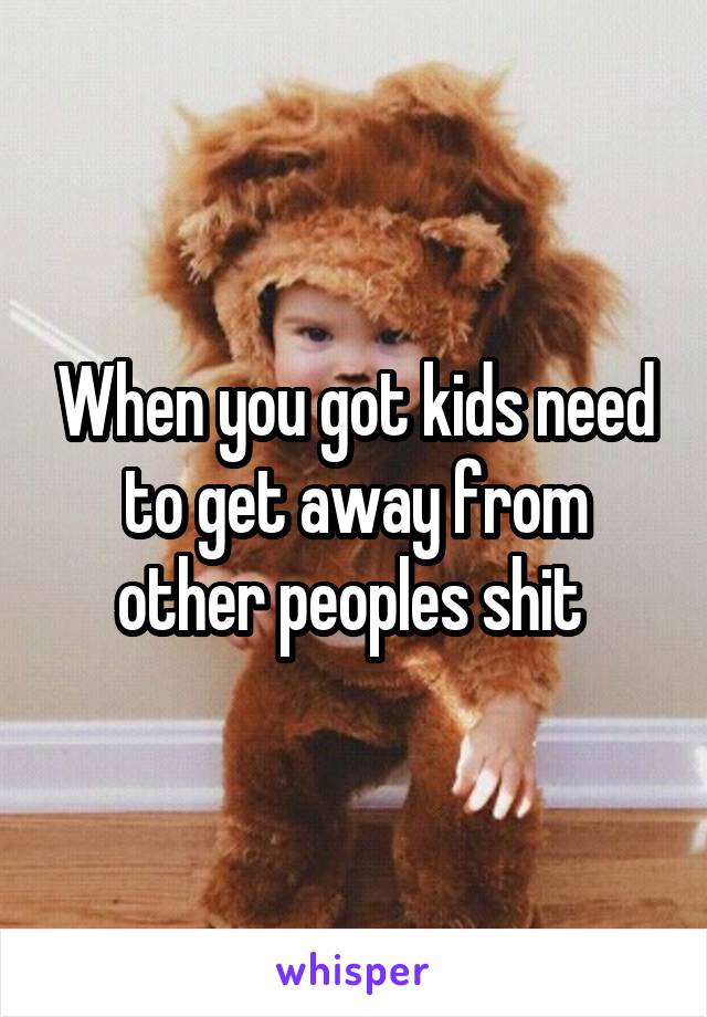 When you got kids need to get away from other peoples shit 