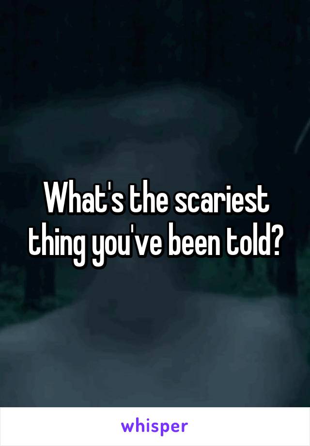 What's the scariest thing you've been told?