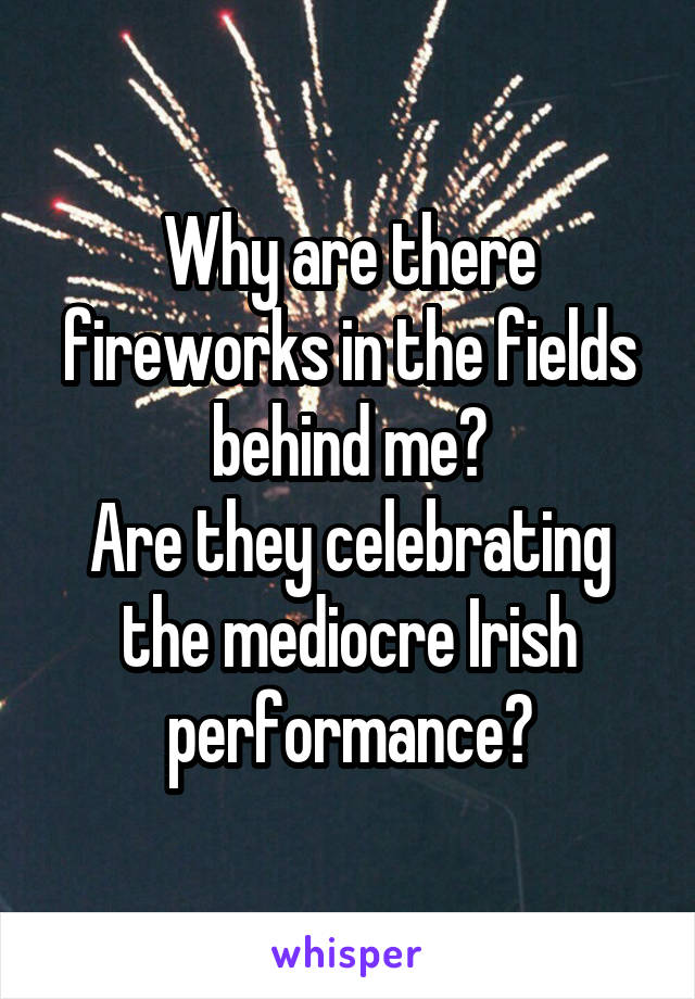 Why are there fireworks in the fields behind me?
Are they celebrating the mediocre Irish performance?