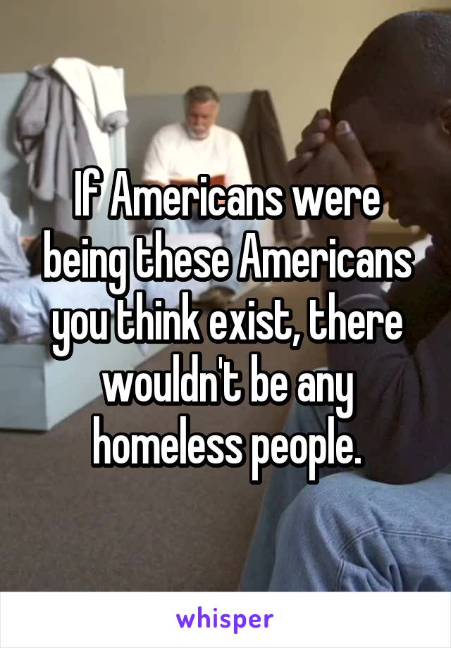 If Americans were being these Americans you think exist, there wouldn't be any homeless people.