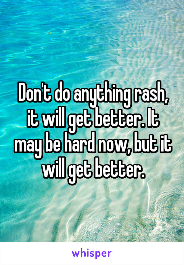 Don't do anything rash, it will get better. It may be hard now, but it will get better.
