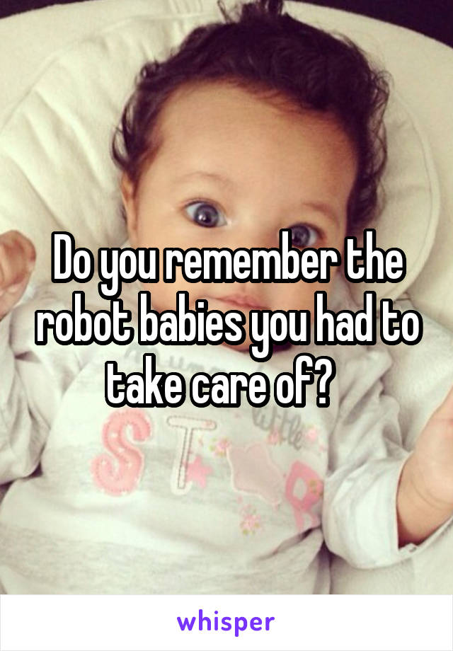 Do you remember the robot babies you had to take care of?  